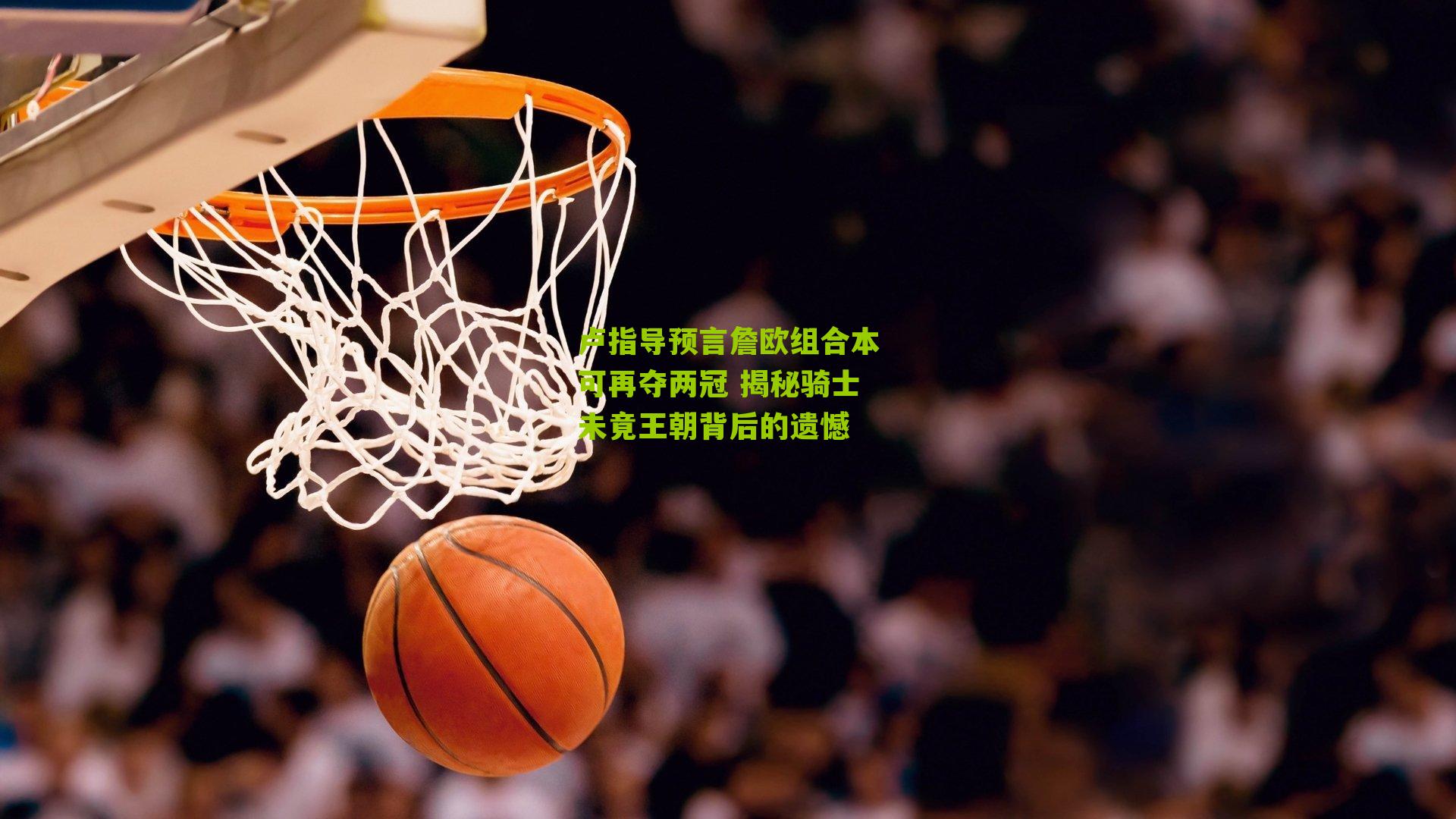 卢指导预言詹欧组合本可再夺两冠 揭秘骑士未竟王朝背后的遗憾